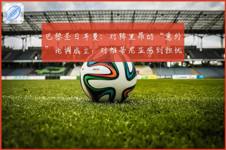 巴黎圣日耳曼：对阵里昂的“意外”论调成立，对维蒂尼亚感到担忧