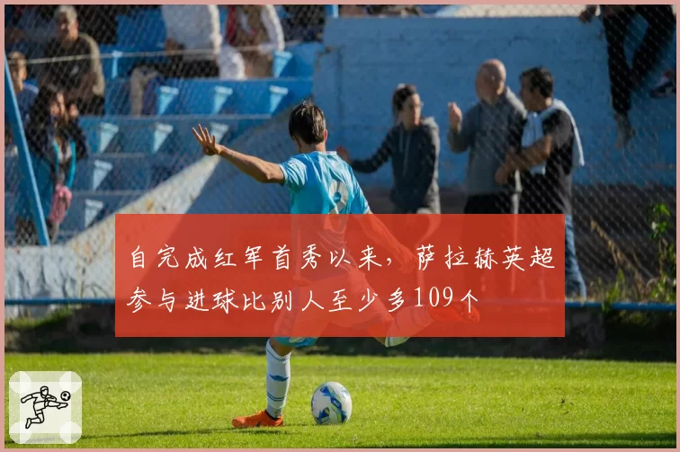 自完成红军首秀以来，萨拉赫英超参与进球比别人至少多109个