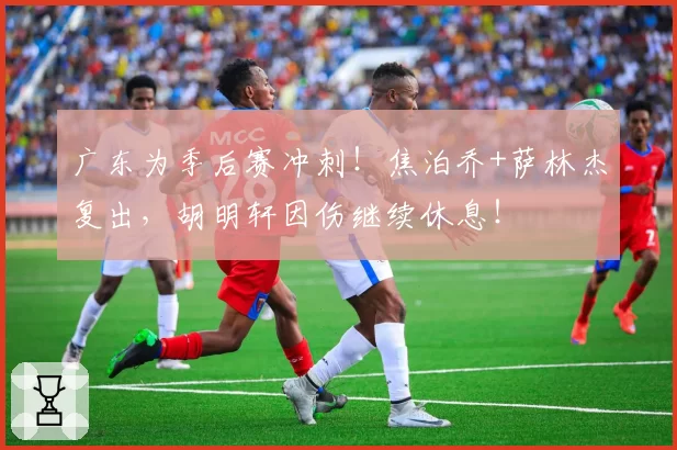 广东为季后赛冲刺！焦泊乔+萨林杰复出，胡明轩因伤继续休息！