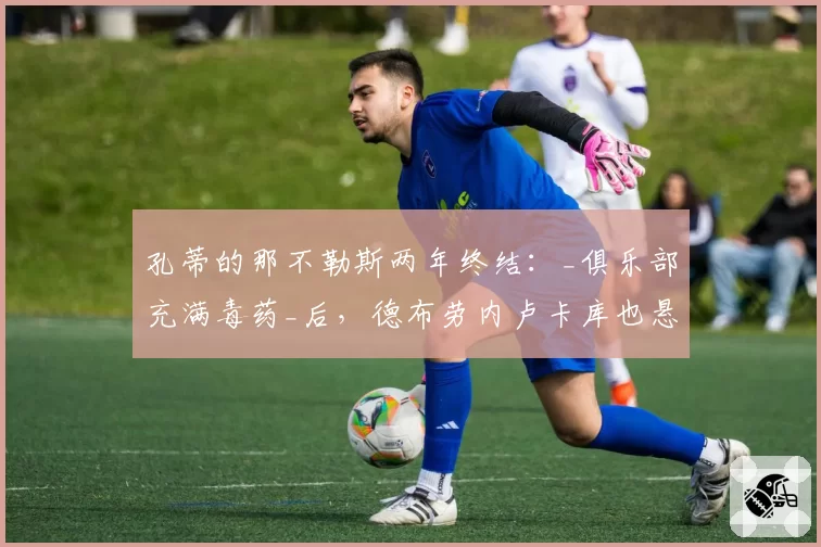 孔蒂的那不勒斯两年终结:_俱乐部充满毒药_后,德布劳内卢卡库也悬了