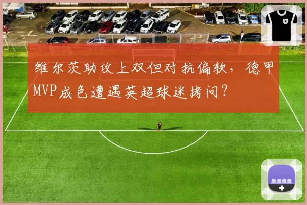 维尔茨助攻上双但对抗偏软，德甲MVP成色遭遇英超球迷拷问？