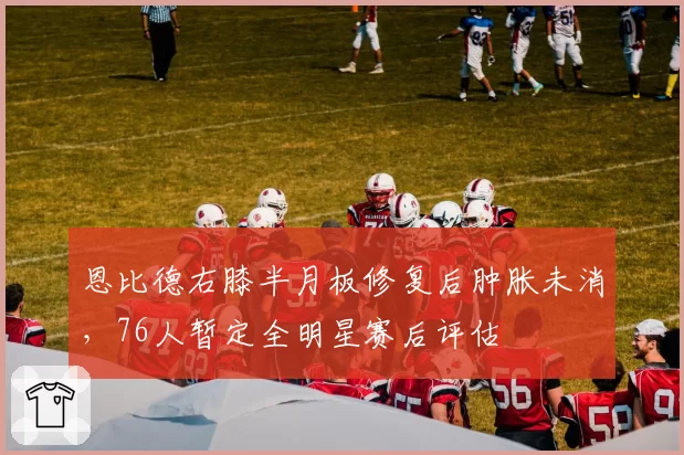 恩比德右膝半月板修复后肿胀未消,76人暂定全明星赛后评估