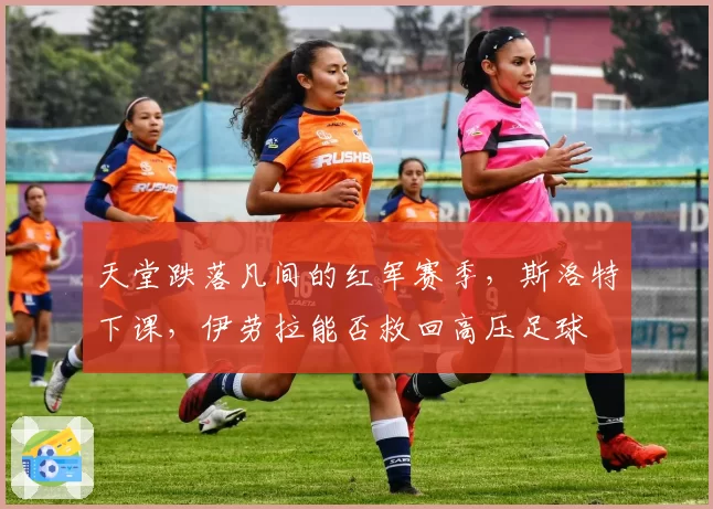 天堂跌落凡间的红军赛季，斯洛特下课，伊劳拉能否救回高压足球