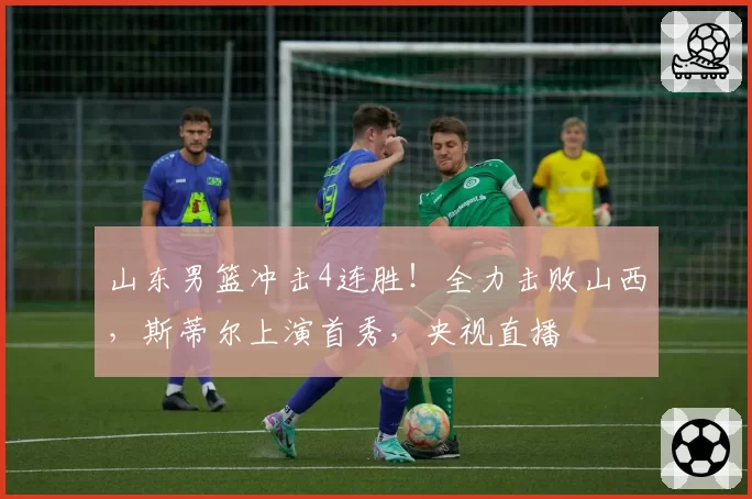 山东男篮冲击4连胜！全力击败山西，斯蒂尔上演首秀，央视直播