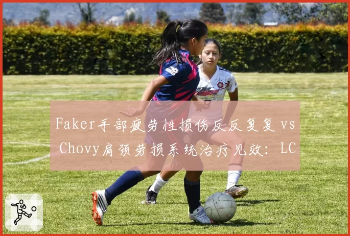 Faker手部疲劳性损伤反反复复 vs Chovy肩颈劳损系统治疗见效：LCK两大中单健康管理差距暴露