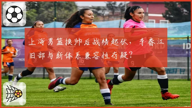上海男篮换帅后战绩起伏,李春江旧部与新体系兼容性存疑?
