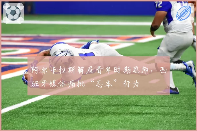 阿尔卡拉斯解雇青年时期恩师,西班牙媒体痛批“忘本”行为