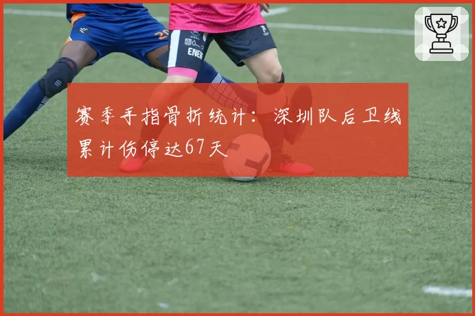 赛季手指骨折统计:深圳队后卫线累计伤停达67天