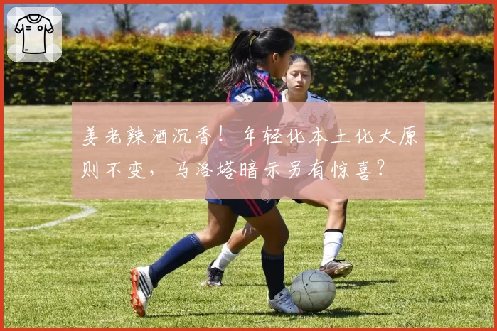 姜老辣酒沉香！年轻化本土化大原则不变，马洛塔暗示另有惊喜？
