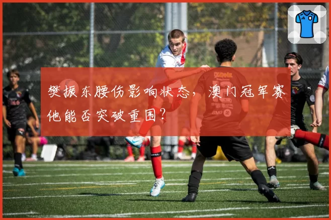 樊振东腰伤影响状态，澳门冠军赛他能否突破重围？