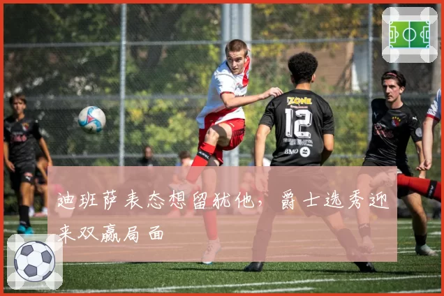 迪班萨表态想留犹他，爵士选秀迎来双赢局面