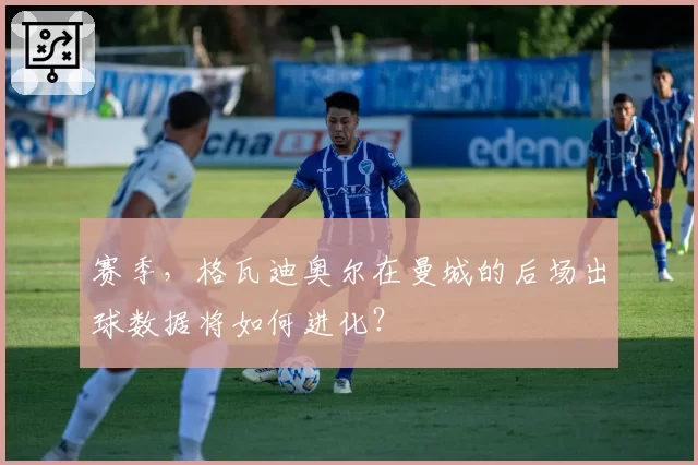 赛季,格瓦迪奥尔在曼城的后场出球数据将如何进化?