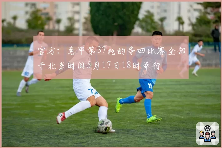 官方：意甲第37轮的争四比赛全部于北京时间5月17日18时举行
