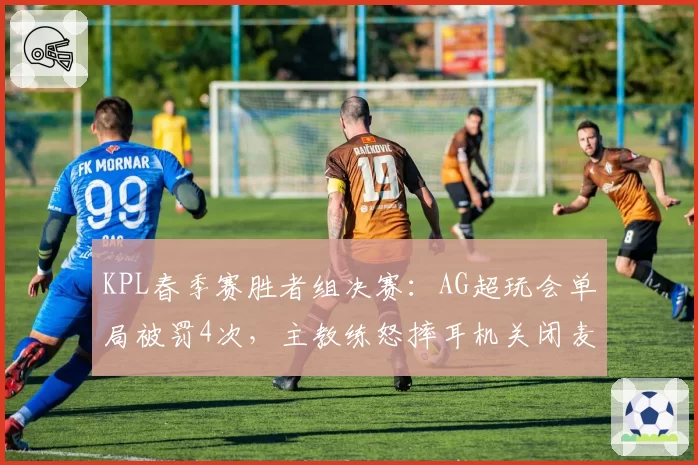 KPL春季赛胜者组决赛:AG超玩会单局被罚4次,主教练怒摔耳机关闭麦克风