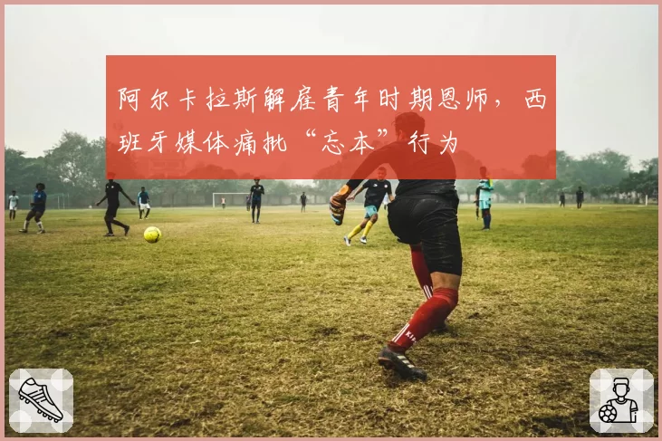 阿尔卡拉斯解雇青年时期恩师,西班牙媒体痛批“忘本”行为