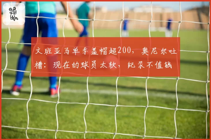 文班亚马单季盖帽超200,奥尼尔吐槽:现在的球员太软,纪录不值钱
