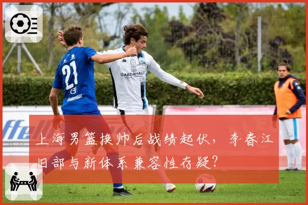 上海男篮换帅后战绩起伏,李春江旧部与新体系兼容性存疑?