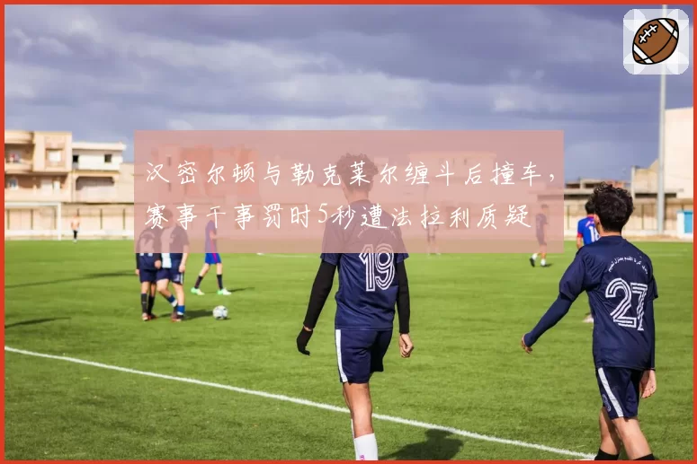 汉密尔顿与勒克莱尔缠斗后撞车,赛事干事罚时5秒遭法拉利质疑