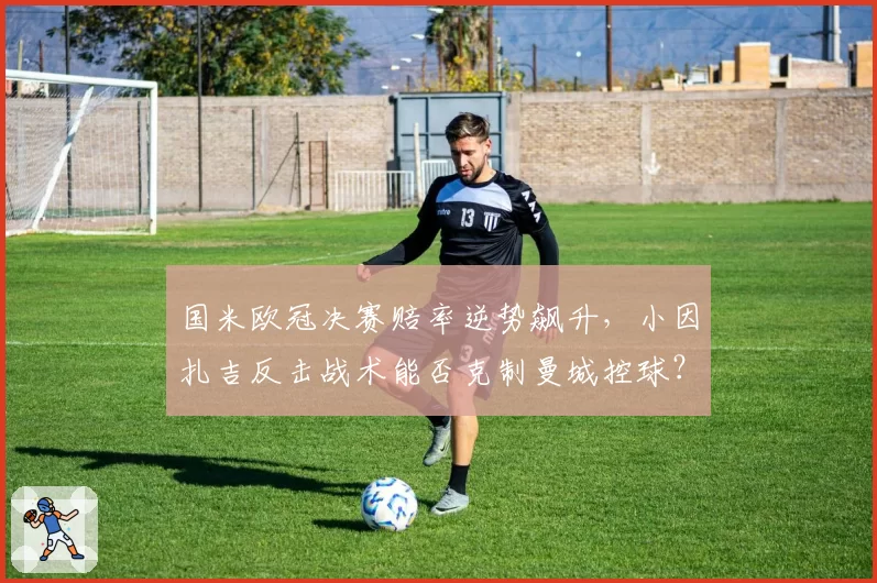 国米欧冠决赛赔率逆势飙升,小因扎吉反击战术能否克制曼城控球?