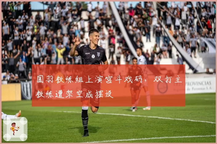 国羽教练组上演宫斗戏码,双打主教练遭架空成摆设