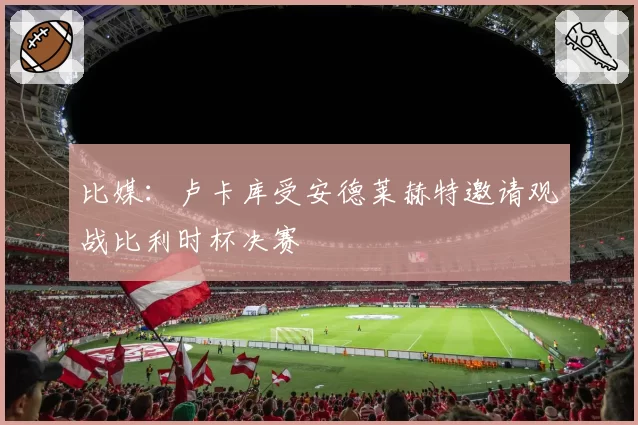 比媒:卢卡库受安德莱赫特邀请观战比利时杯决赛