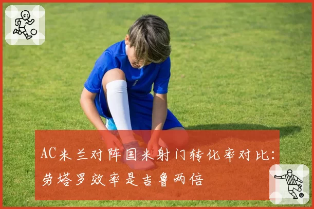 AC米兰对阵国米射门转化率对比：劳塔罗效率是吉鲁两倍