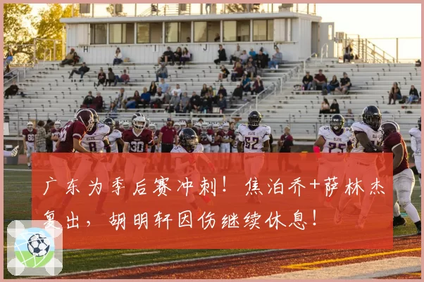 广东为季后赛冲刺！焦泊乔+萨林杰复出，胡明轩因伤继续休息！