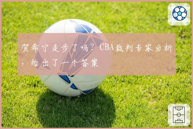 贺希宁走步了吗？CBA裁判专家分析，给出了一个答案