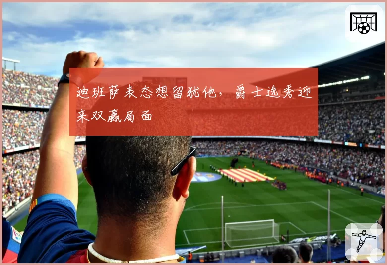 迪班萨表态想留犹他，爵士选秀迎来双赢局面