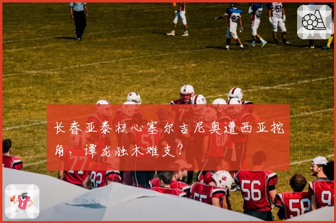 长春亚泰核心塞尔吉尼奥遭西亚挖角,谭龙独木难支?