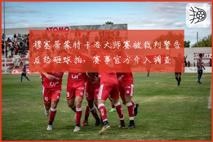 穆塞蒂蒙特卡洛大师赛被裁判警告后怒砸球拍,赛事官方介入调查