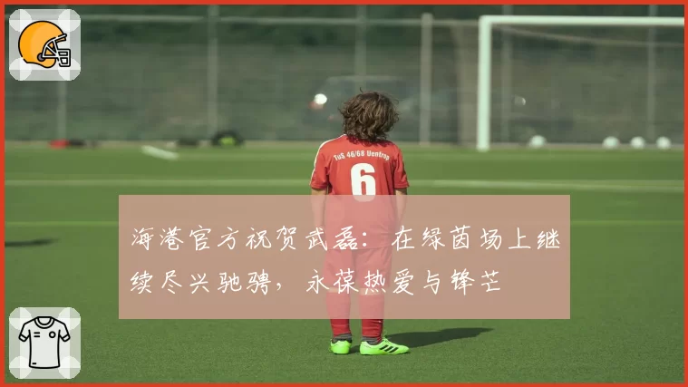 海港官方祝贺武磊:在绿茵场上继续尽兴驰骋,永葆热爱与锋芒