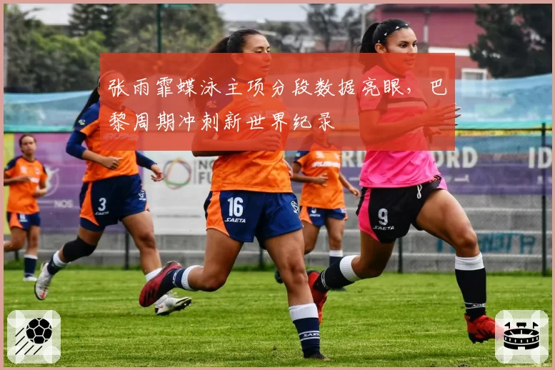 张雨霏蝶泳主项分段数据亮眼,巴黎周期冲刺新世界纪录