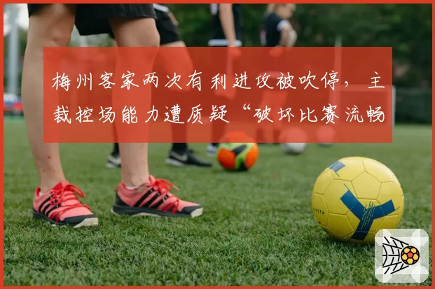 梅州客家两次有利进攻被吹停,主裁控场能力遭质疑“破坏比赛流畅性”